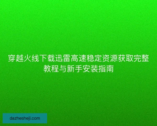 穿越火线下载迅雷高速稳定资源获取完整教程与新手安装指南