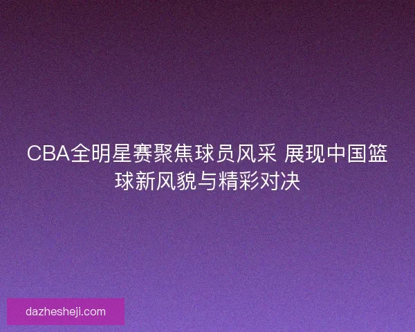 CBA全明星赛聚焦球员风采 展现中国篮球新风貌与精彩对决