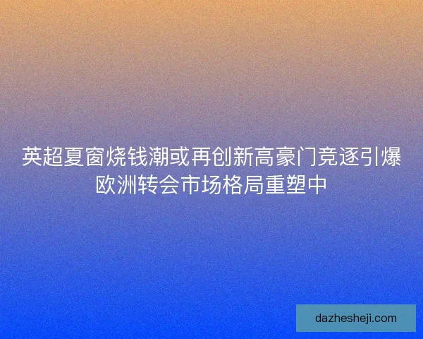 英超夏窗烧钱潮或再创新高豪门竞逐引爆欧洲转会市场格局重塑中
